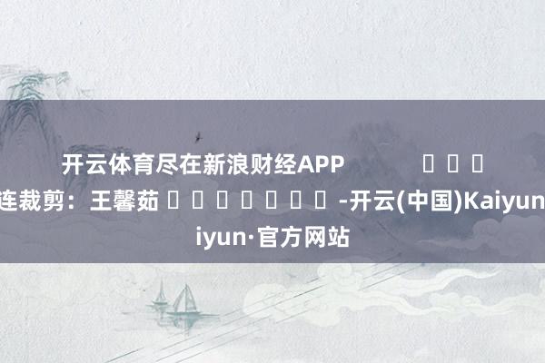 开云体育尽在新浪财经APP            						株连裁剪：王馨茹 							-开云(中国)Kaiyun·官方网站