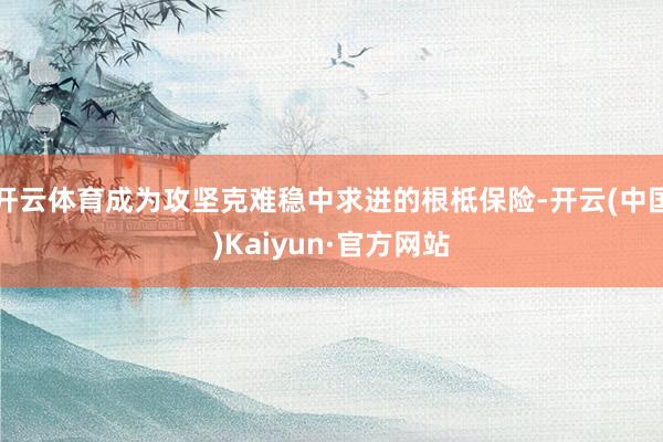 开云体育成为攻坚克难稳中求进的根柢保险-开云(中国)Kaiyun·官方网站
