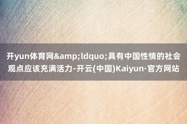 开yun体育网&ldquo;具有中国性情的社会观点应该充满活力-开云(中国)Kaiyun·官方网站