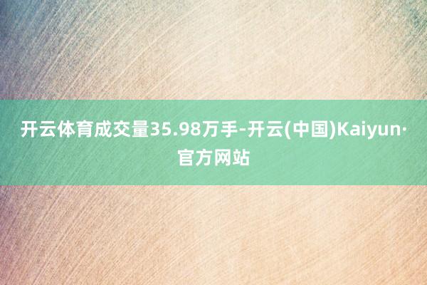 开云体育成交量35.98万手-开云(中国)Kaiyun·官方网站