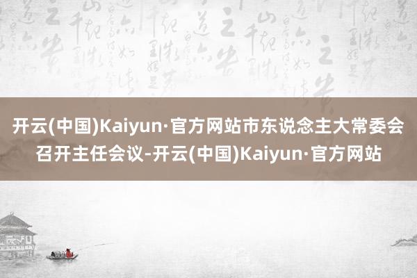 开云(中国)Kaiyun·官方网站市东说念主大常委会召开主任会议-开云(中国)Kaiyun·官方网站