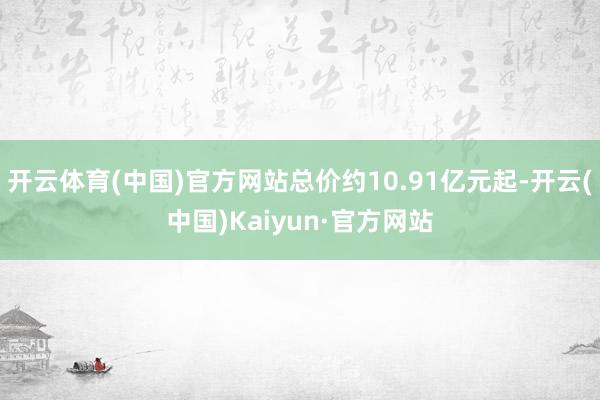 开云体育(中国)官方网站总价约10.91亿元起-开云(中国)Kaiyun·官方网站