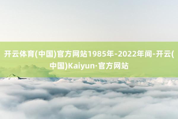 开云体育(中国)官方网站1985年-2022年间-开云(中国)Kaiyun·官方网站