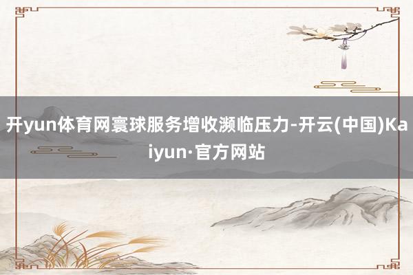 开yun体育网寰球服务增收濒临压力-开云(中国)Kaiyun·官方网站
