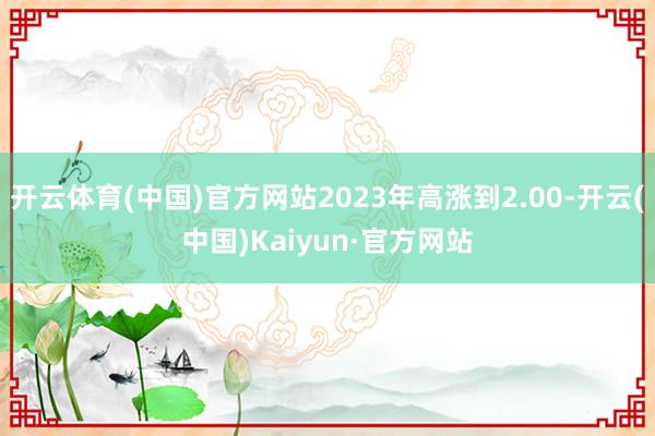 开云体育(中国)官方网站2023年高涨到2.00-开云(中国)Kaiyun·官方网站