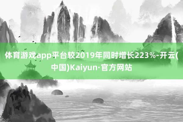 体育游戏app平台较2019年同时增长223%-开云(中国)Kaiyun·官方网站