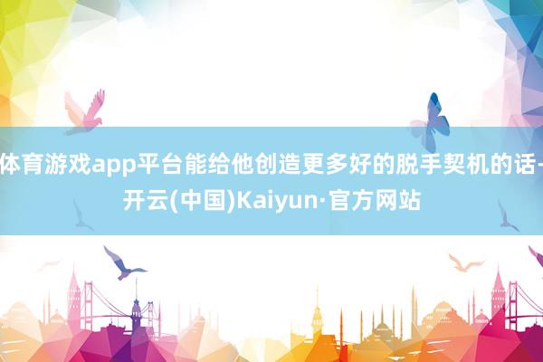体育游戏app平台能给他创造更多好的脱手契机的话-开云(中国)Kaiyun·官方网站