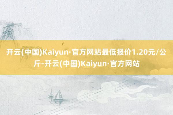 开云(中国)Kaiyun·官方网站最低报价1.20元/公斤-开云(中国)Kaiyun·官方网站