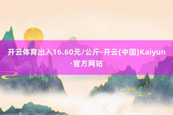 开云体育出入16.60元/公斤-开云(中国)Kaiyun·官方网站