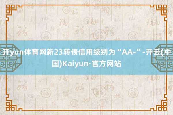 开yun体育网新23转债信用级别为“AA-”-开云(中国)Kaiyun·官方网站