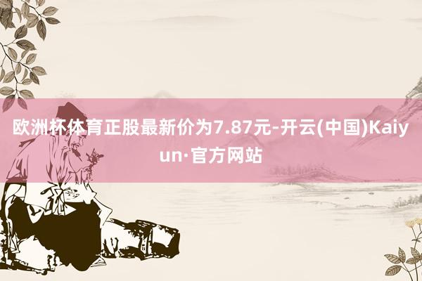 欧洲杯体育正股最新价为7.87元-开云(中国)Kaiyun·官方网站