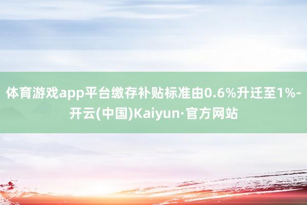 体育游戏app平台缴存补贴标准由0.6%升迁至1%-开云(中国)Kaiyun·官方网站