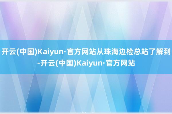 开云(中国)Kaiyun·官方网站从珠海边检总站了解到-开云(中国)Kaiyun·官方网站