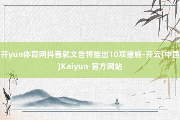 开yun体育网抖音就文告将推出10项措施-开云(中国)Kaiyun·官方网站