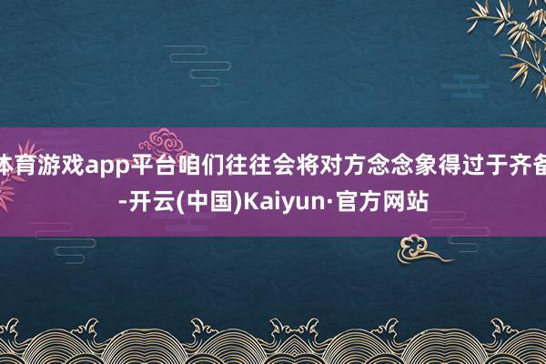 体育游戏app平台咱们往往会将对方念念象得过于齐备-开云(中国)Kaiyun·官方网站