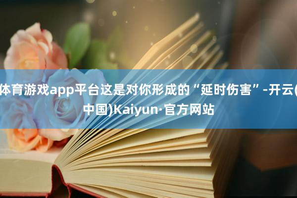 体育游戏app平台这是对你形成的“延时伤害”-开云(中国)Kaiyun·官方网站