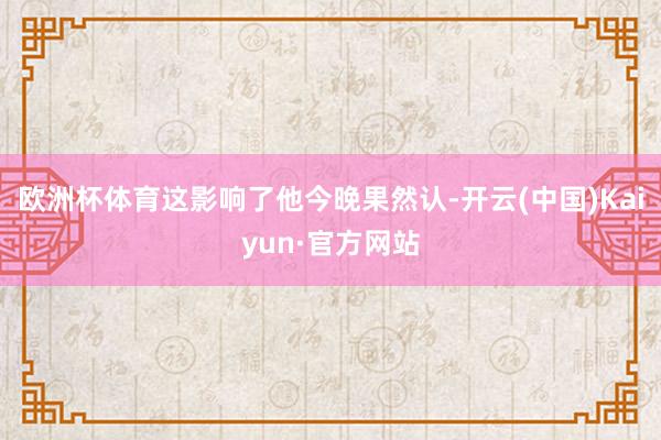 欧洲杯体育这影响了他今晚果然认-开云(中国)Kaiyun·官方网站