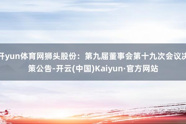开yun体育网狮头股份：第九届董事会第十九次会议决策公告-开云(中国)Kaiyun·官方网站