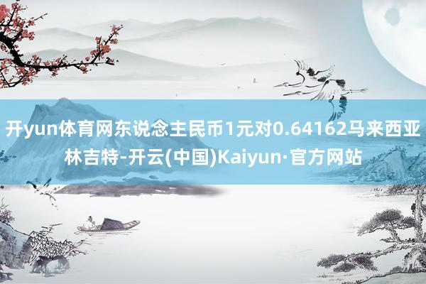 开yun体育网东说念主民币1元对0.64162马来西亚林吉特-开云(中国)Kaiyun·官方网站