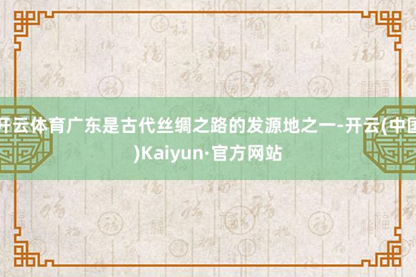 开云体育广东是古代丝绸之路的发源地之一-开云(中国)Kaiyun·官方网站