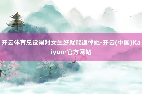 开云体育总觉得对女生好就能追悼她-开云(中国)Kaiyun·官方网站