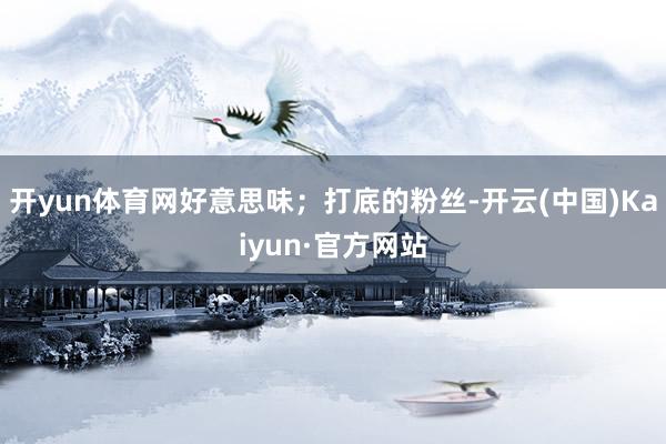 开yun体育网好意思味；打底的粉丝-开云(中国)Kaiyun·官方网站