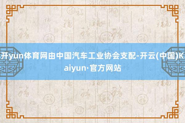 开yun体育网由中国汽车工业协会支配-开云(中国)Kaiyun·官方网站