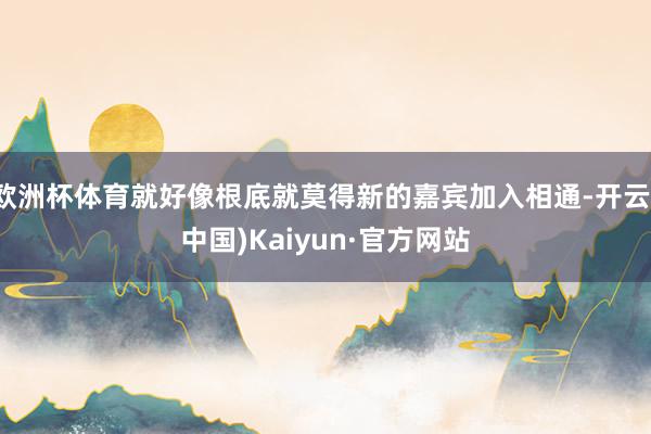 欧洲杯体育就好像根底就莫得新的嘉宾加入相通-开云(中国)Ka
