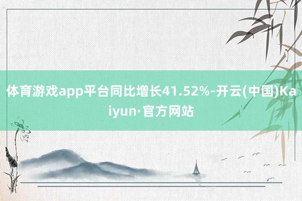 体育游戏app平台同比增长41.52%-开云(中国)Kaiyun·官方网站