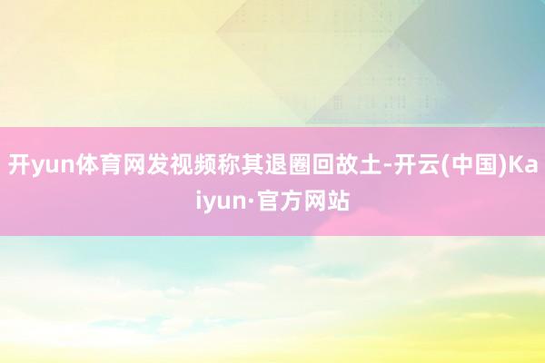 开yun体育网发视频称其退圈回故土-开云(中国)Kaiyun·官方网站