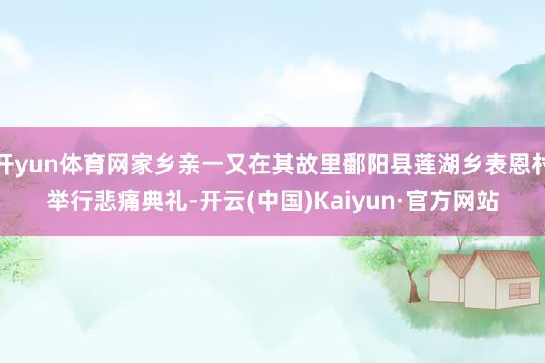 开yun体育网家乡亲一又在其故里鄱阳县莲湖乡表恩村举行悲痛典礼-开云(中国)Kaiyun·官方网站