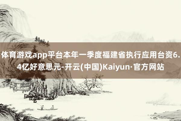 体育游戏app平台本年一季度福建省执行应用台资6.4亿好意思元-开云(中国)Kaiyun·官方网站