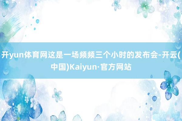 开yun体育网这是一场频频三个小时的发布会-开云(中国)Kaiyun·官方网站