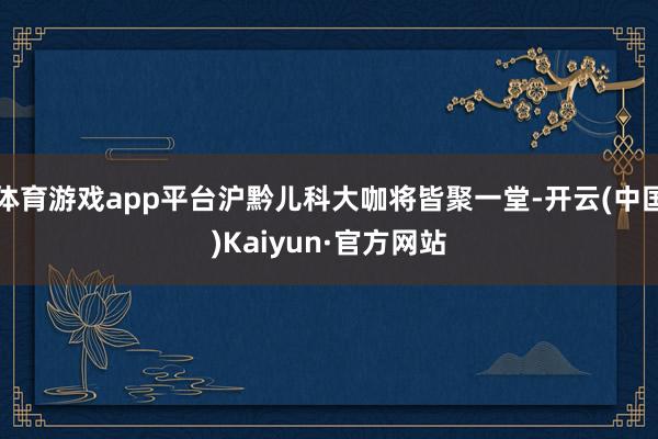 体育游戏app平台沪黔儿科大咖将皆聚一堂-开云(中国)Kai