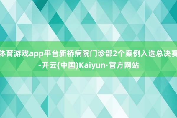 体育游戏app平台新桥病院门诊部2个案例入选总决赛-开云(中