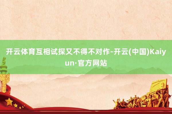 开云体育互相试探又不得不对作-开云(中国)Kaiyun·官方