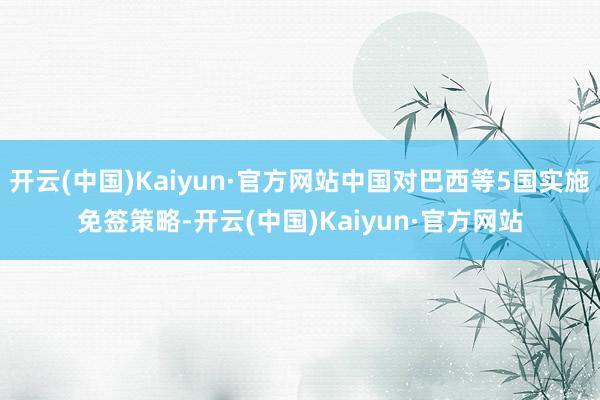 开云(中国)Kaiyun·官方网站中国对巴西等5国实施免签策