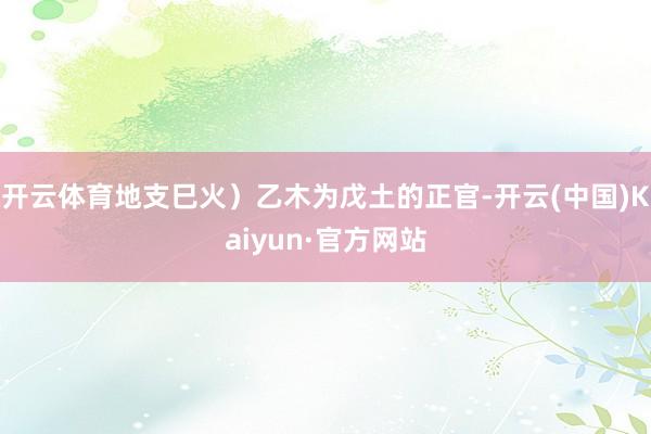 开云体育地支巳火）乙木为戊土的正官-开云(中国)Kaiyun·官方网站