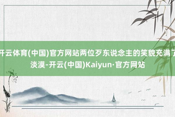 开云体育(中国)官方网站两位歹东说念主的笑貌充满了淡漠-开云(中国)Kaiyun·官方网站