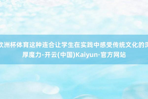 欧洲杯体育这种连合让学生在实践中感受传统文化的深厚魔力-开云