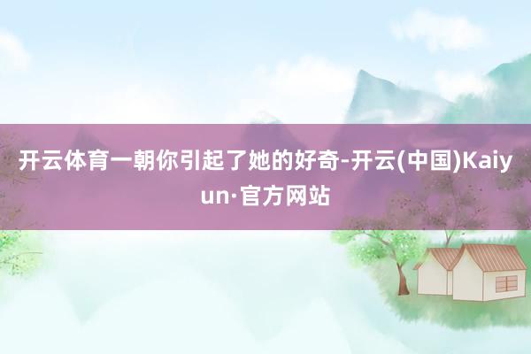 开云体育一朝你引起了她的好奇-开云(中国)Kaiyun·官方