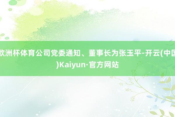 欧洲杯体育公司党委通知、董事长为张玉平-开云(中国)Kaiyun·官方网站