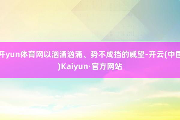 开yun体育网以汹涌汹涌、势不成挡的威望-开云(中国)Kai