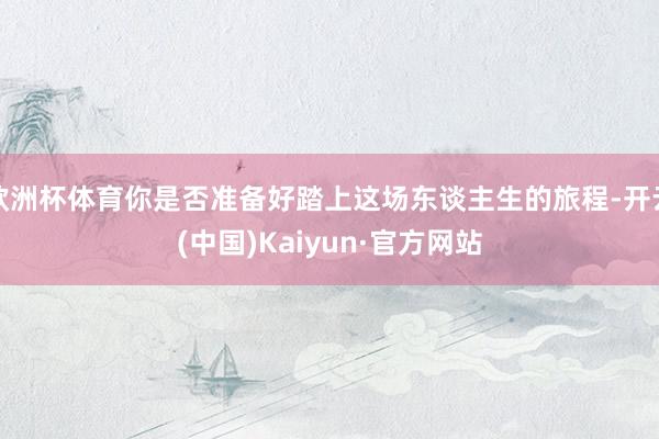 欧洲杯体育你是否准备好踏上这场东谈主生的旅程-开云(中国)K