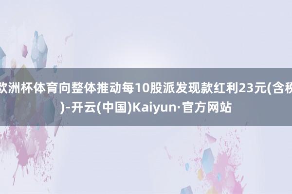 欧洲杯体育向整体推动每10股派发现款红利23元(含税)-开云(中国)Kaiyun·官方网站