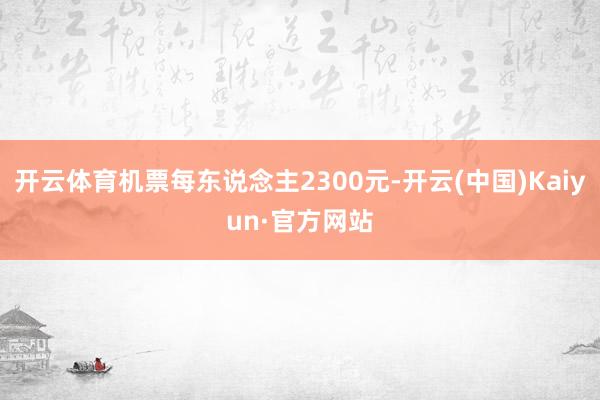 开云体育机票每东说念主2300元-开云(中国)Kaiyun·官方网站