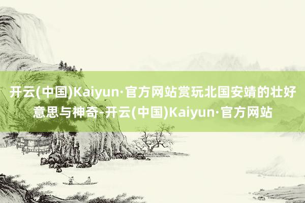 开云(中国)Kaiyun·官方网站赏玩北国安靖的壮好意思与神奇-开云(中国)Kaiyun·官方网站