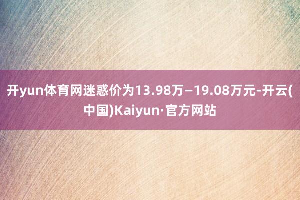 开yun体育网迷惑价为13.98万—19.08万元-开云(中国)Kaiyun·官方网站