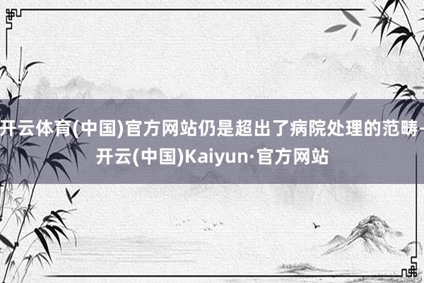 开云体育(中国)官方网站仍是超出了病院处理的范畴-开云(中国