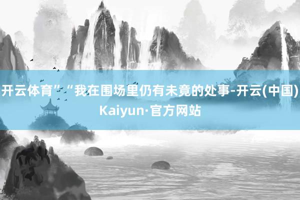 开云体育”“我在围场里仍有未竟的处事-开云(中国)Kaiyu